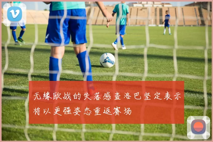 无缘欧战的失落感查洛巴坚定表示将以更强姿态重返赛场