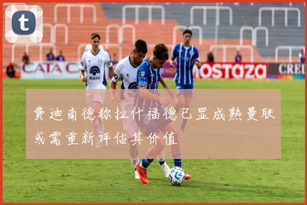 费迪南德称拉什福德已显成熟曼联或需重新评估其价值