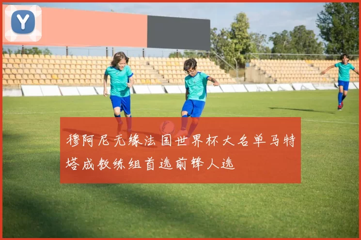 穆阿尼无缘法国世界杯大名单马特塔成教练组首选前锋人选