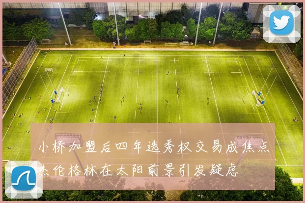 小桥加盟后四年选秀权交易成焦点杰伦格林在太阳前景引发疑虑