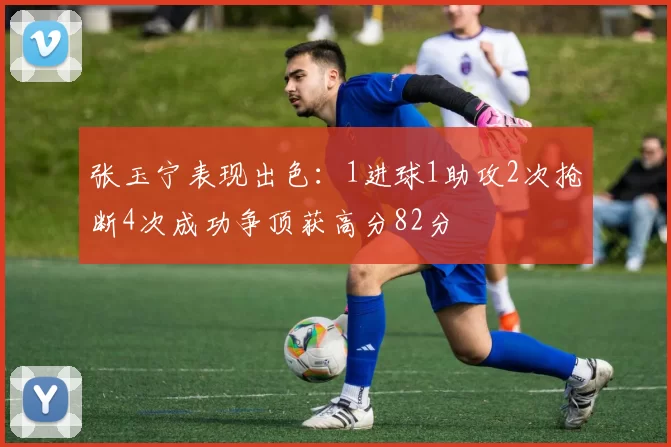 张玉宁表现出色：1进球1助攻2次抢断4次成功争顶获高分82分