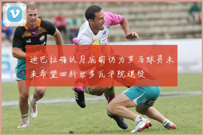 迪巴拉确认月底前仍为罗马球员未来希望回科尔多瓦学院退役