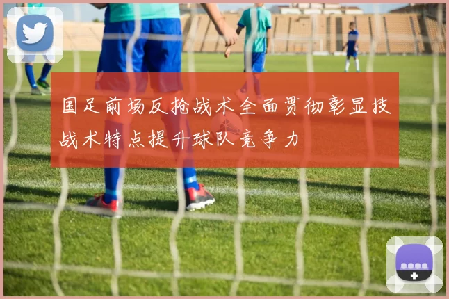 国足前场反抢战术全面贯彻彰显技战术特点提升球队竞争力