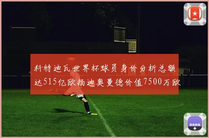 科特迪瓦世界杯球员身价分析总额达515亿欧扬迪奥曼德价值7500万欧