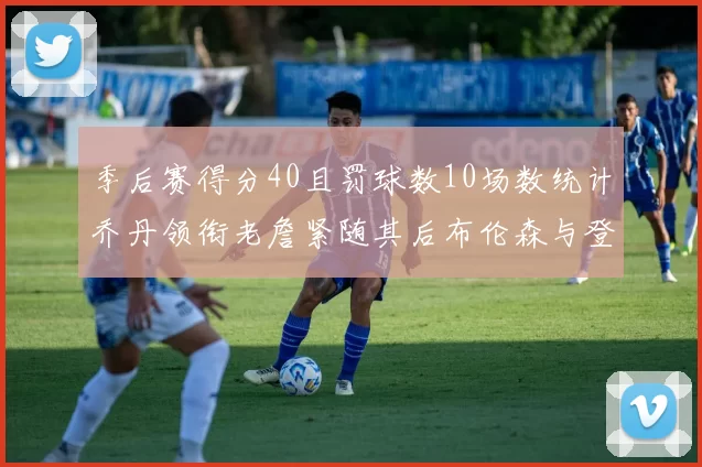 季后赛得分40且罚球数10场数统计乔丹领衔老詹紧随其后布伦森与登库并肩奋战