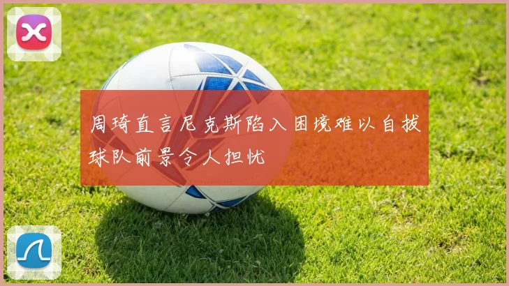 周琦直言尼克斯陷入困境难以自拔球队前景令人担忧