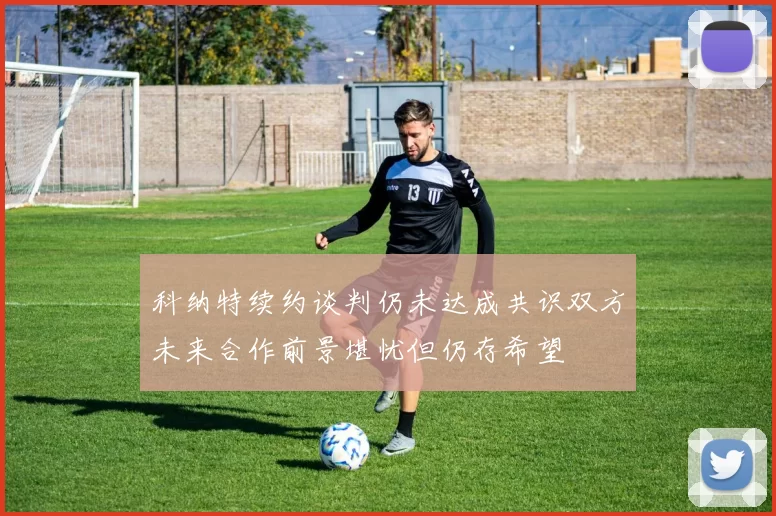 科纳特续约谈判仍未达成共识双方未来合作前景堪忧但仍存希望