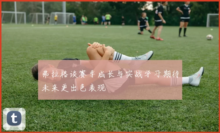 弗拉格谈赛季成长与实战学习期待未来更出色表现
