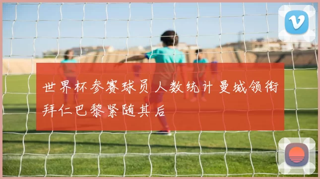 世界杯参赛球员人数统计曼城领衔拜仁巴黎紧随其后