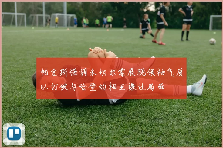 帕金斯强调米切尔需展现领袖气质以打破与哈登的相互谦让局面