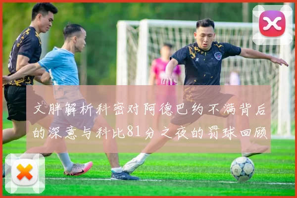 文胖解析科密对阿德巴约不满背后的深意与科比81分之夜的罚球回顾