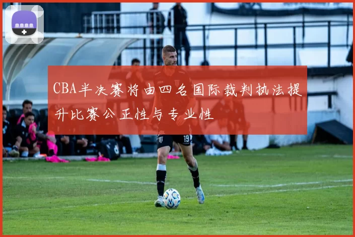 CBA半决赛将由四名国际裁判执法提升比赛公正性与专业性