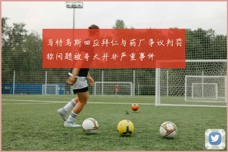 马特乌斯回应拜仁与药厂争议判罚称问题被夸大并非严重事件