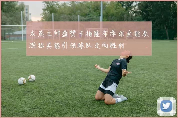 灰熊主帅盛赞卡梅隆布泽尔全能表现称其能引领球队走向胜利