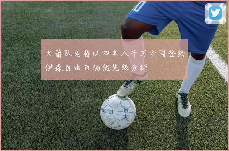 火箭队或将以四年八千万合同签约伊森自由市场优先级分析
