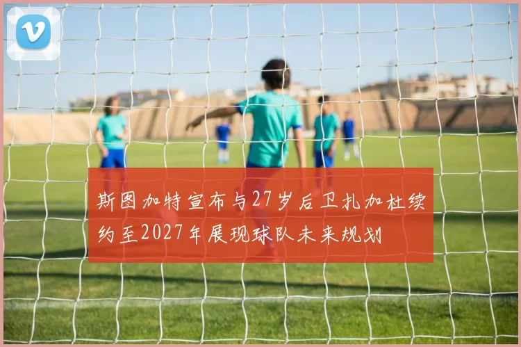 斯图加特宣布与27岁后卫扎加杜续约至2027年展现球队未来规划