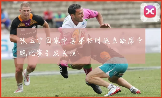 张玉宁因家中喜事临时返京缺席今晚比赛引发关注