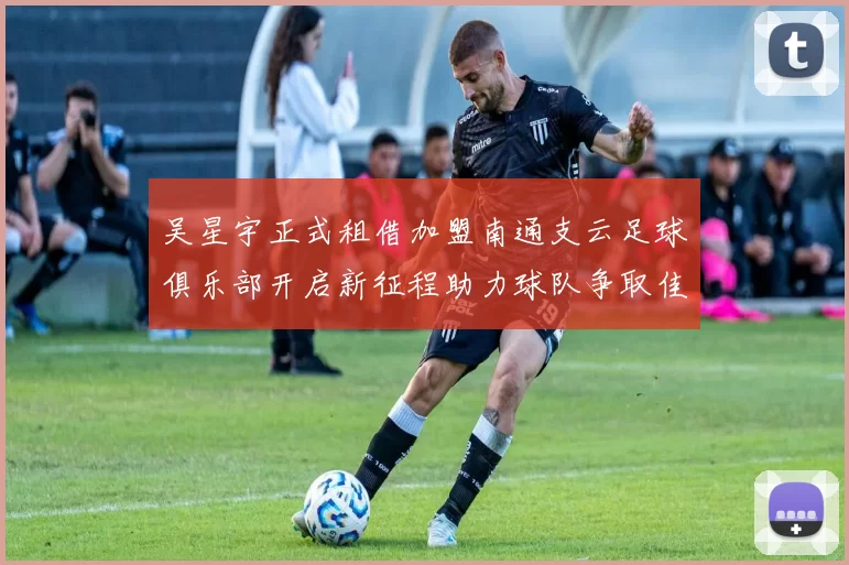 吴星宇正式租借加盟南通支云足球俱乐部开启新征程助力球队争取佳绩