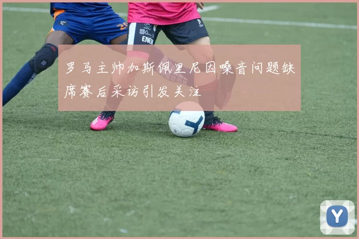 罗马主帅加斯佩里尼因嗓音问题缺席赛后采访引发关注