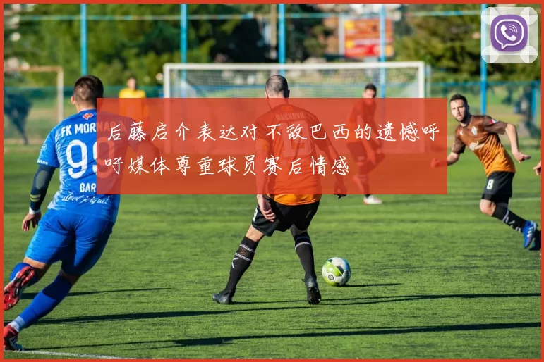 后藤启介表达对不敌巴西的遗憾呼吁媒体尊重球员赛后情感