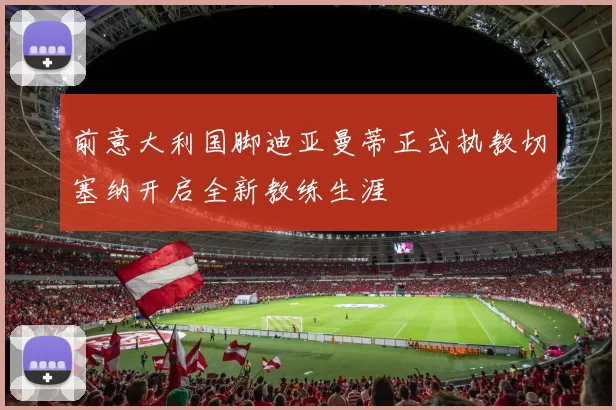 前意大利国脚迪亚曼蒂正式执教切塞纳开启全新教练生涯