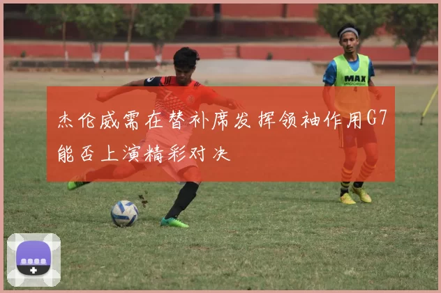 杰伦威需在替补席发挥领袖作用G7能否上演精彩对决